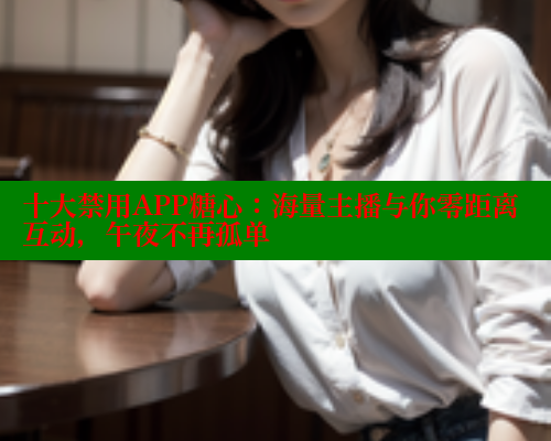 十大禁用APP糖心：海量主播与你零距离互动，午夜不再孤单