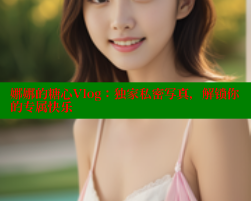 娜娜的糖心Vlog：独家私密写真，解锁你的专属快乐