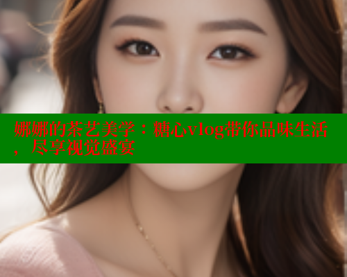 娜娜的茶艺美学：糖心vlog带你品味生活，尽享视觉盛宴