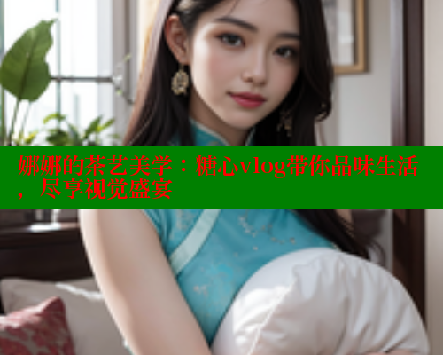 娜娜的茶艺美学：糖心vlog带你品味生活，尽享视觉盛宴