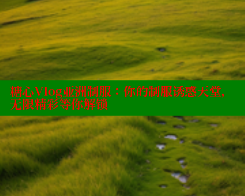 糖心Vlog亚洲制服：你的制服诱惑天堂，无限精彩等你解锁