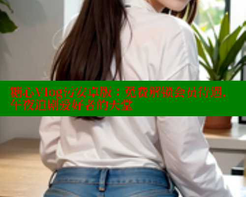 糖心Vlog污安卓版：免费解锁会员待遇，午夜追剧爱好者的天堂