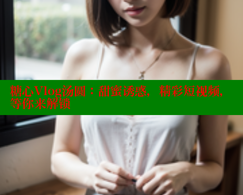 糖心Vlog汤圆：甜蜜诱惑，精彩短视频，等你来解锁