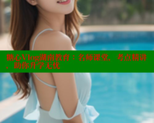 糖心Vlog湖南教育：名师课堂，考点精讲，助你升学无忧