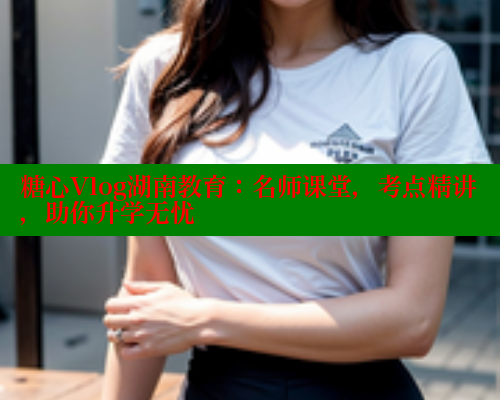 糖心Vlog湖南教育：名师课堂，考点精讲，助你升学无忧