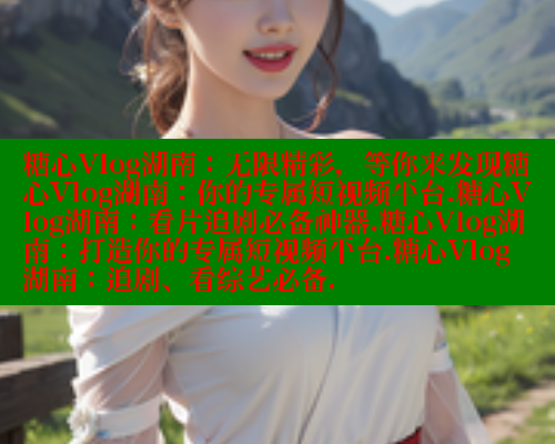 糖心Vlog湖南：无限精彩，等你来发现糖心Vlog湖南：你的专属短视频平台.糖心Vlog湖南：看片追剧必备神器.糖心Vlog湖南：打造你的专属短视频平台.糖心Vlog湖南：追剧、看综艺必备.
