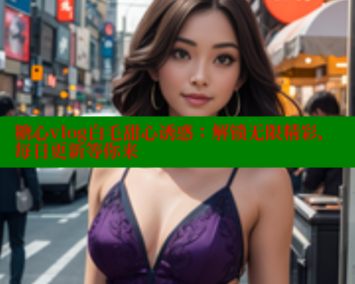 糖心vlog白毛甜心诱惑：解锁无限精彩，每日更新等你来