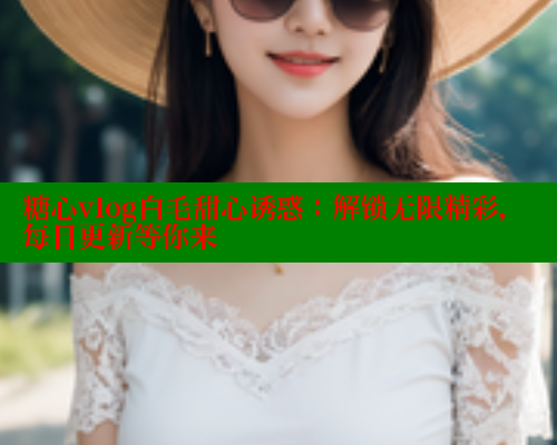 糖心vlog白毛甜心诱惑：解锁无限精彩，每日更新等你来