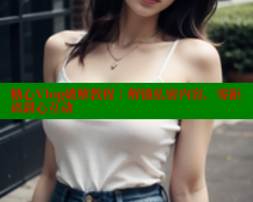 糖心Vlog破解教程：解锁私密内容，零距离甜心互动