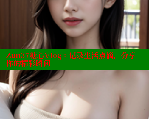 Zun37糖心Vlog：记录生活点滴，分享你的精彩瞬间
