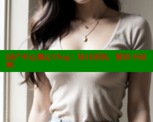 国产中心糖心Vlog：每日更新，精彩不间断