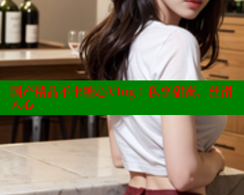 国产精品不卡糖心Vlog：私享甜蜜，丝滑入心