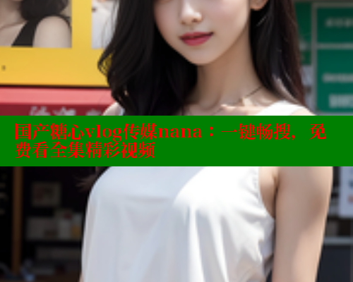 国产糖心vlog传媒nana：一键畅搜，免费看全集精彩视频