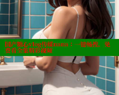 国产糖心vlog传媒nana：一键畅搜，免费看全集精彩视频