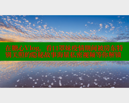 在糖心Vlog，看口罩妹疫情期间被房东特别关照的隐秘故事海量私密视频等你解锁
