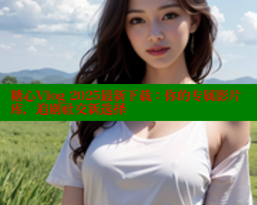 糖心Vlog 2025最新下载：你的专属影片库，追剧社交新选择