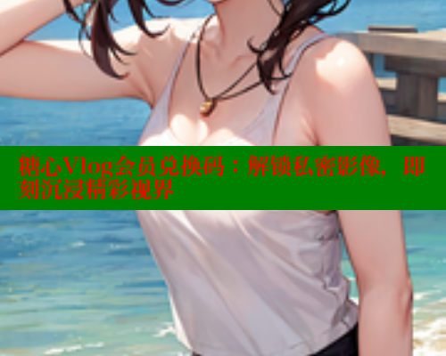 糖心Vlog会员兑换码：解锁私密影像，即刻沉浸精彩视界