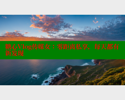 糖心Vlog传媒女：零距离私享，每天都有新发现
