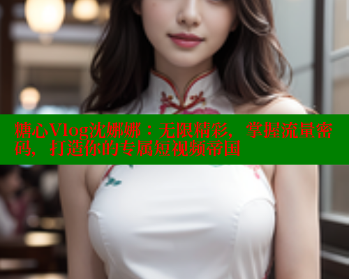 糖心Vlog沈娜娜：无限精彩，掌握流量密码，打造你的专属短视频帝国