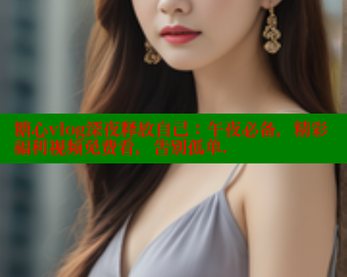 糖心vlog深夜释放自己：午夜必备，精彩福利视频免费看，告别孤单.