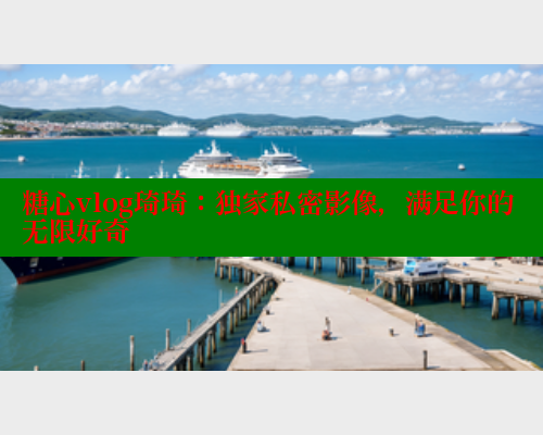 糖心vlog琦琦：独家私密影像，满足你的无限好奇
