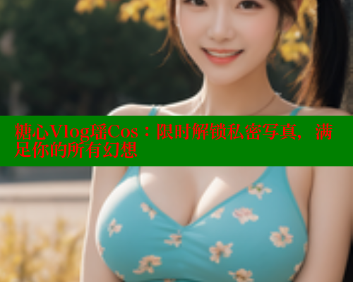 糖心Vlog瑶Cos：限时解锁私密写真，满足你的所有幻想
