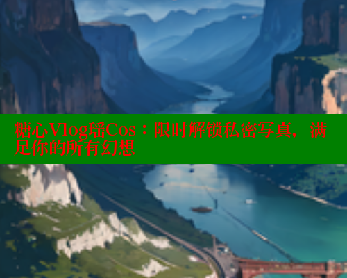 糖心Vlog瑶Cos：限时解锁私密写真，满足你的所有幻想