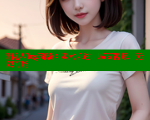 糖心Vlog瑶瑶：蜜穴乐途，麻豆视频，无限可能