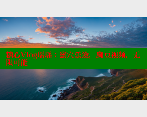 糖心Vlog瑶瑶：蜜穴乐途，麻豆视频，无限可能