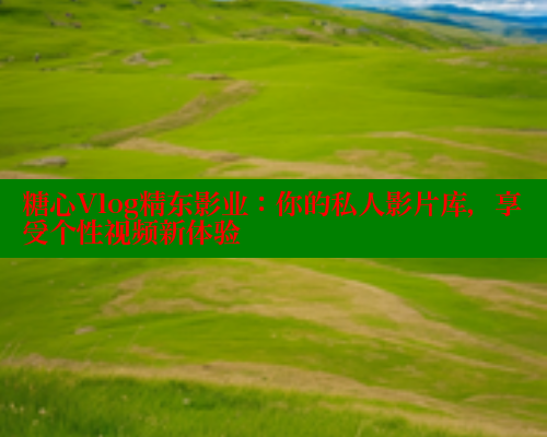糖心Vlog精东影业：你的私人影片库，享受个性视频新体验