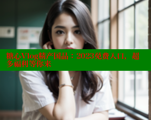糖心Vlog精产国品：2023免费入口，超多福利等你来