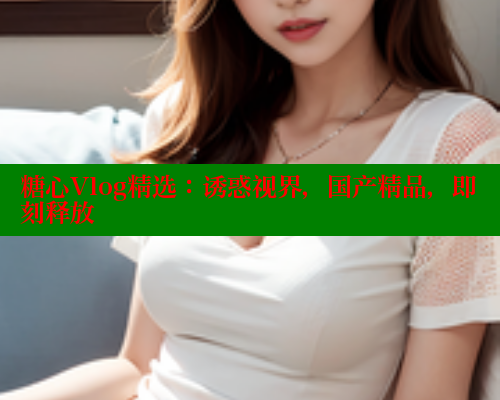 糖心Vlog精选：诱惑视界，国产精品，即刻释放