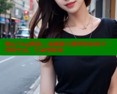 糖心Vlog精选：高颜值主播带你体验不一样的生活，互动零距离