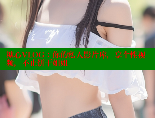 糖心VLOG：你的私人影片库，享个性视频，不止饼干姐姐