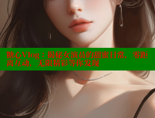 糖心Vlog：揭秘女演员的甜蜜日常，零距离互动，无限精彩等你发现