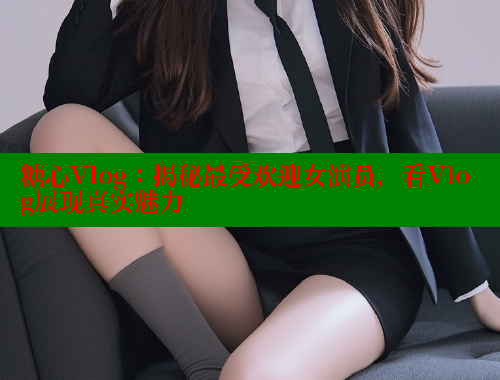 糖心Vlog：揭秘最受欢迎女演员，看Vlog展现真实魅力