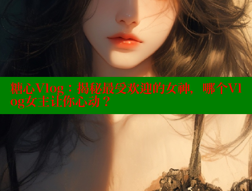 糖心Vlog：揭秘最受欢迎的女神，哪个Vlog女主让你心动？