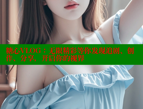 糖心VLOG：无限精彩等你发现追剧、创作、分享，开启你的视界