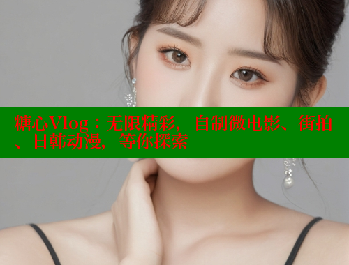 糖心Vlog：无限精彩，自制微电影、街拍、日韩动漫，等你探索