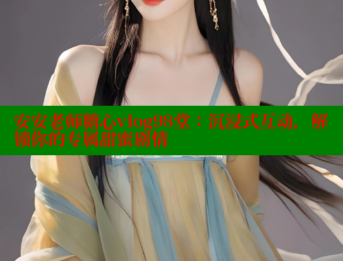 安安老师糖心vlog98堂：沉浸式互动，解锁你的专属甜蜜剧情