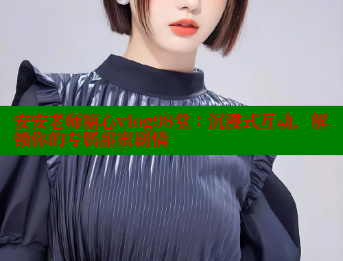 安安老师糖心vlog98堂：沉浸式互动，解锁你的专属甜蜜剧情