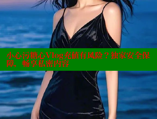 小心污糖心Vlog充值有风险？独家安全保障，畅享私密内容
