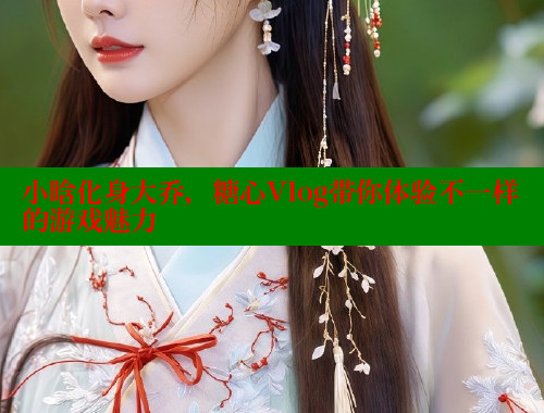 小晗化身大乔，糖心Vlog带你体验不一样的游戏魅力