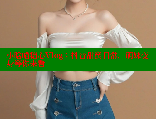 小晗喵糖心Vlog：抖音甜蜜日常，萌妹变身等你来看