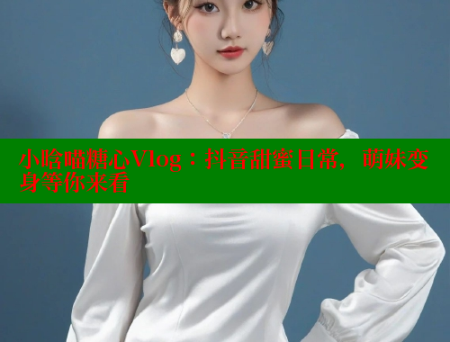 小晗喵糖心Vlog：抖音甜蜜日常，萌妹变身等你来看