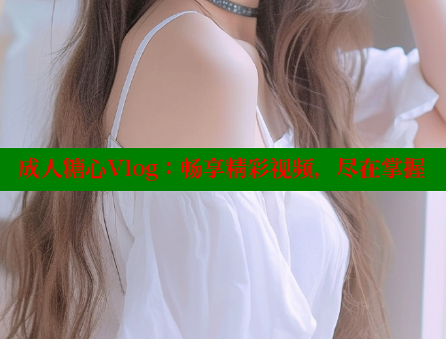 成人糖心Vlog：畅享精彩视频，尽在掌握
