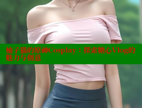 柚子猫的原神Cosplay：探索糖心Vlog的魅力与创意