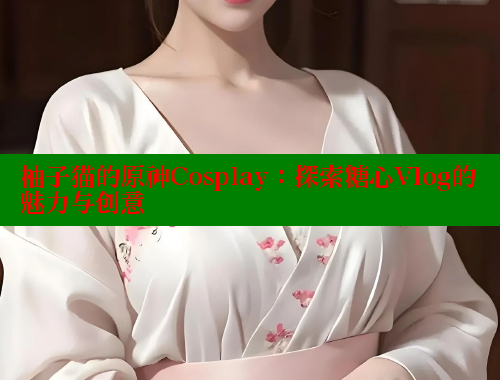 柚子猫的原神Cosplay：探索糖心Vlog的魅力与创意
