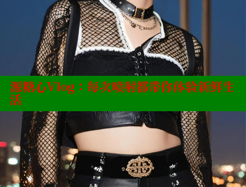 源糖心Vlog：每次喷射都带你体验新鲜生活