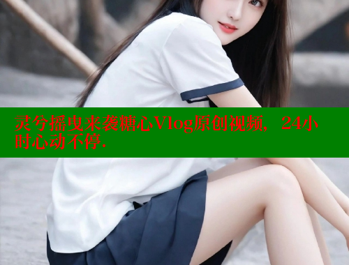 灵兮摇曳来袭糖心Vlog原创视频，24小时心动不停.